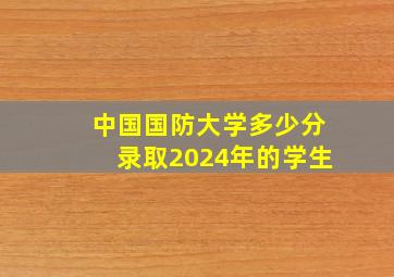 中国国防大学多少分录取2024年的学生