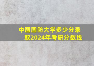 中国国防大学多少分录取2024年考研分数线