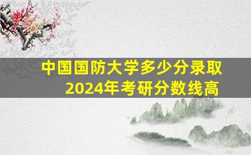 中国国防大学多少分录取2024年考研分数线高