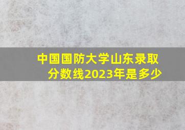 中国国防大学山东录取分数线2023年是多少