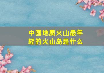 中国地质火山最年轻的火山岛是什么