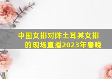 中国女排对阵土耳其女排的现场直播2023年春晚