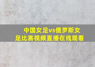 中国女足vs俄罗斯女足比赛视频直播在线观看