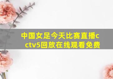 中国女足今天比赛直播cctv5回放在线观看免费