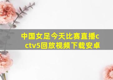 中国女足今天比赛直播cctv5回放视频下载安卓