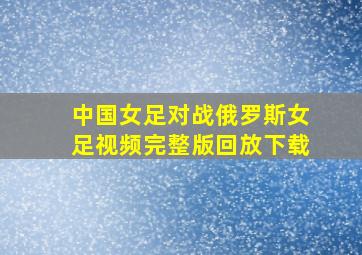 中国女足对战俄罗斯女足视频完整版回放下载