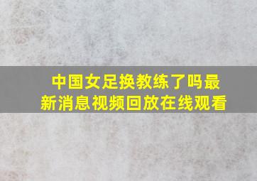 中国女足换教练了吗最新消息视频回放在线观看