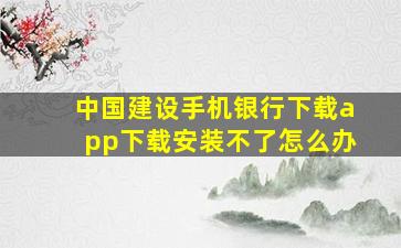 中国建设手机银行下载app下载安装不了怎么办