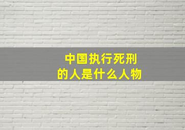 中国执行死刑的人是什么人物