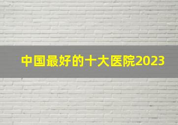 中国最好的十大医院2023