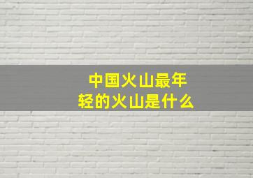 中国火山最年轻的火山是什么