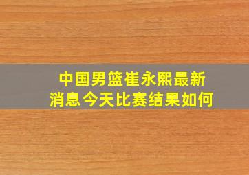 中国男篮崔永熙最新消息今天比赛结果如何