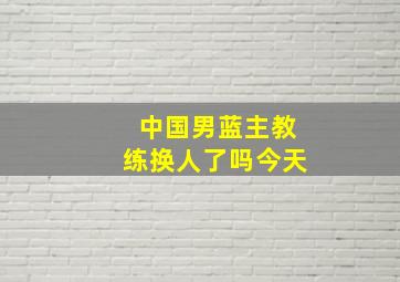 中国男蓝主教练换人了吗今天