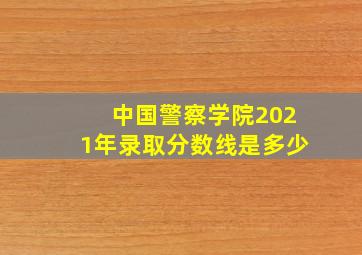 中国警察学院2021年录取分数线是多少