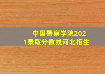 中国警察学院2021录取分数线河北招生