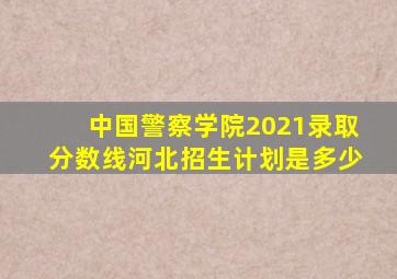 中国警察学院2021录取分数线河北招生计划是多少