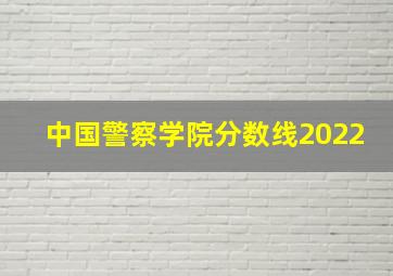 中国警察学院分数线2022