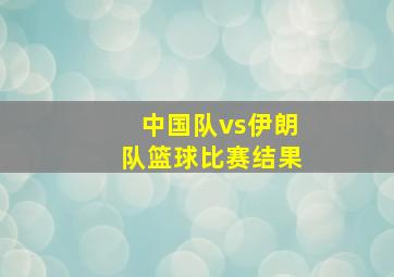 中国队vs伊朗队篮球比赛结果