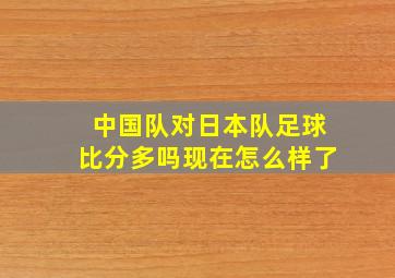 中国队对日本队足球比分多吗现在怎么样了