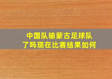 中国队输蒙古足球队了吗现在比赛结果如何