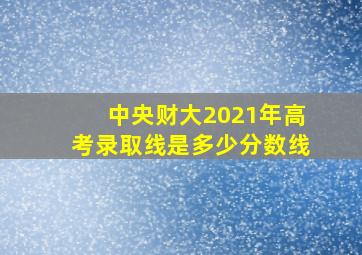 中央财大2021年高考录取线是多少分数线