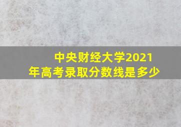 中央财经大学2021年高考录取分数线是多少