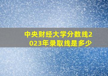 中央财经大学分数线2023年录取线是多少