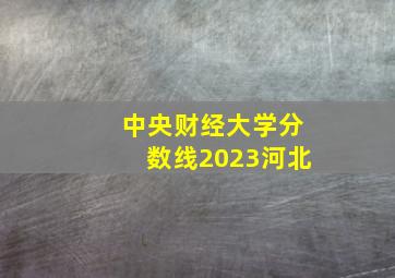 中央财经大学分数线2023河北