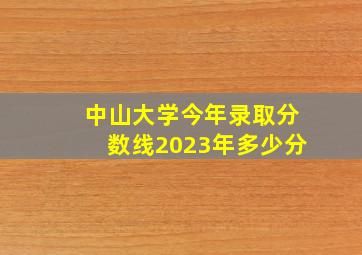 中山大学今年录取分数线2023年多少分