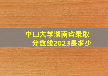 中山大学湖南省录取分数线2023是多少