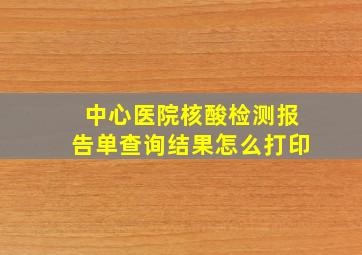 中心医院核酸检测报告单查询结果怎么打印