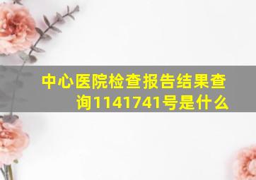 中心医院检查报告结果查询1141741号是什么