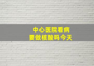 中心医院看病要做核酸吗今天