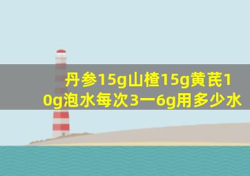 丹参15g山楂15g黄芪10g泡水每次3一6g用多少水