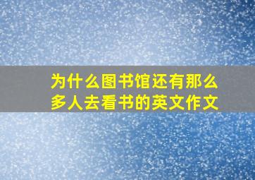 为什么图书馆还有那么多人去看书的英文作文