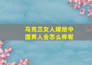 乌克兰女人嫁给中国男人会怎么样呢