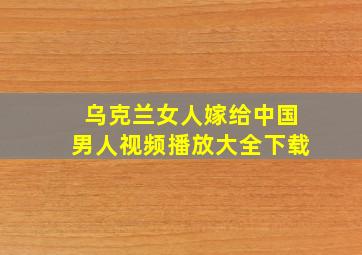 乌克兰女人嫁给中国男人视频播放大全下载