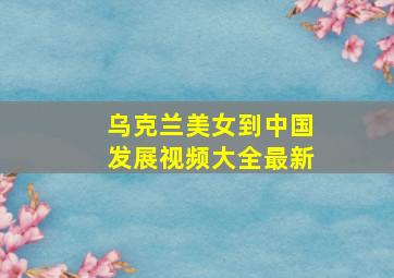 乌克兰美女到中国发展视频大全最新