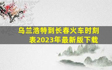 乌兰浩特到长春火车时刻表2023年最新版下载