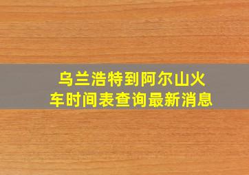 乌兰浩特到阿尔山火车时间表查询最新消息