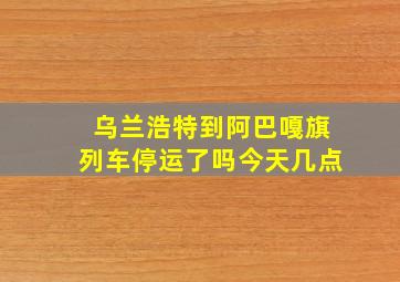 乌兰浩特到阿巴嘎旗列车停运了吗今天几点