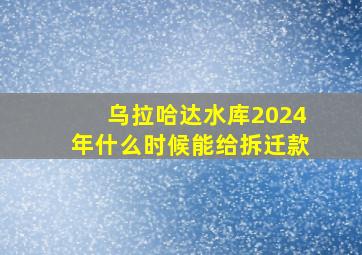 乌拉哈达水库2024年什么时候能给拆迁款