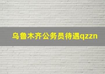 乌鲁木齐公务员待遇qzzn