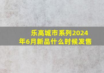 乐高城市系列2024年6月新品什么时候发售