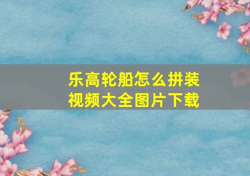 乐高轮船怎么拼装视频大全图片下载