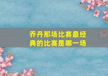 乔丹那场比赛最经典的比赛是哪一场