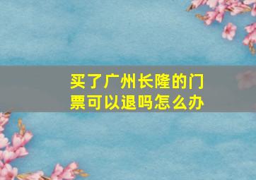 买了广州长隆的门票可以退吗怎么办