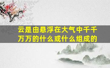 云是由悬浮在大气中千千万万的什么或什么组成的