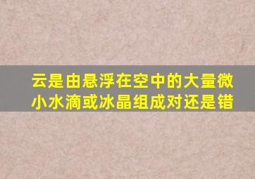 云是由悬浮在空中的大量微小水滴或冰晶组成对还是错