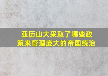 亚历山大采取了哪些政策来管理庞大的帝国统治